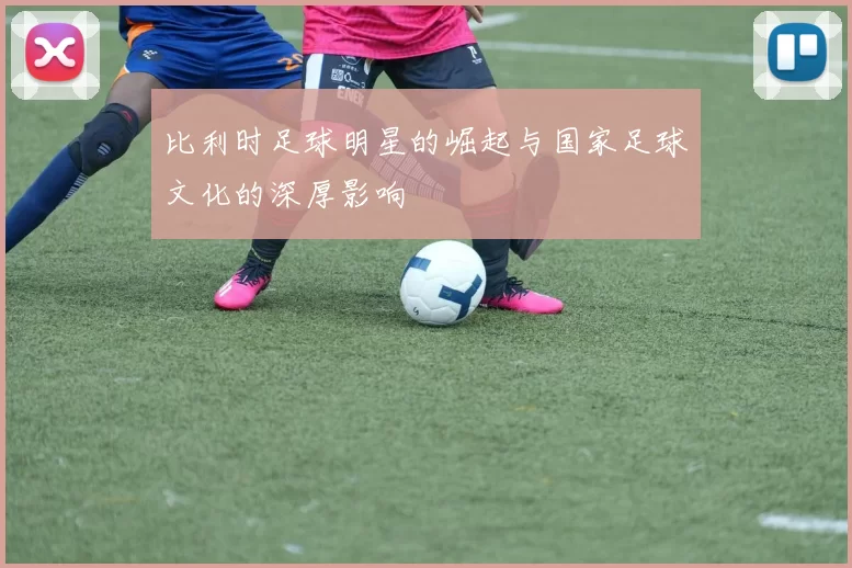 比利时足球明星的崛起与国家足球文化的深厚影响