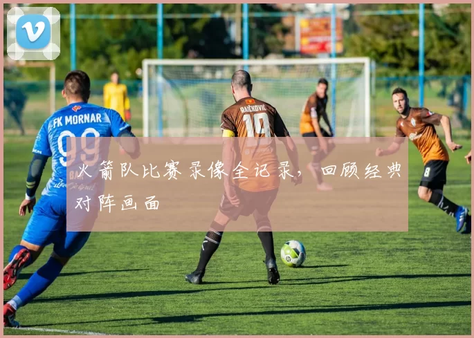 火箭队比赛录像全记录，回顾经典对阵画面