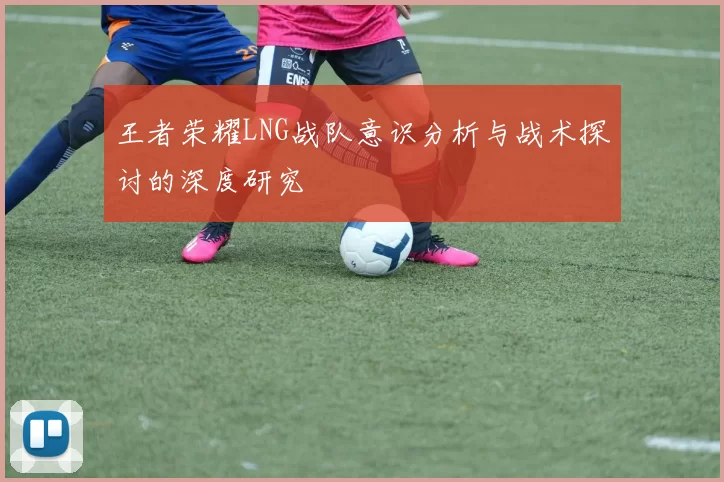 王者荣耀LNG战队意识分析与战术探讨的深度研究