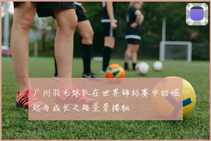 广州羽毛球队在世界锦标赛中的崛起与成长之路全景揭秘