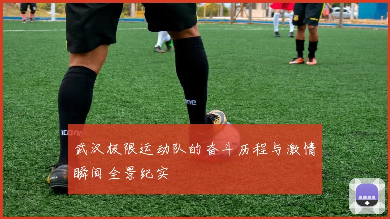 武汉极限运动队的奋斗历程与激情瞬间全景纪实