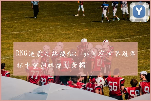 RNG逆袭之路揭秘：如何在世界冠军杯中重塑辉煌与荣耀