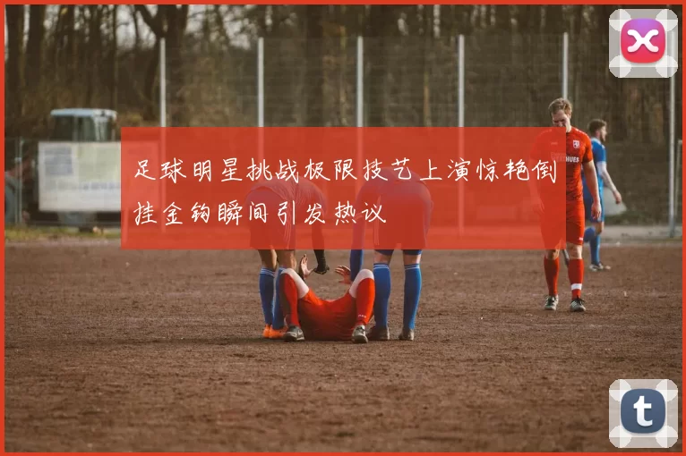 足球明星挑战极限技艺上演惊艳倒挂金钩瞬间引发热议