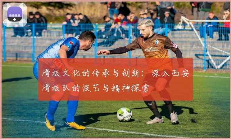 滑板文化的传承与创新：深入西安滑板队的技艺与精神探索