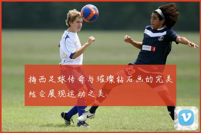 梅西足球传奇与璀璨钻石画的完美结合展现运动之美