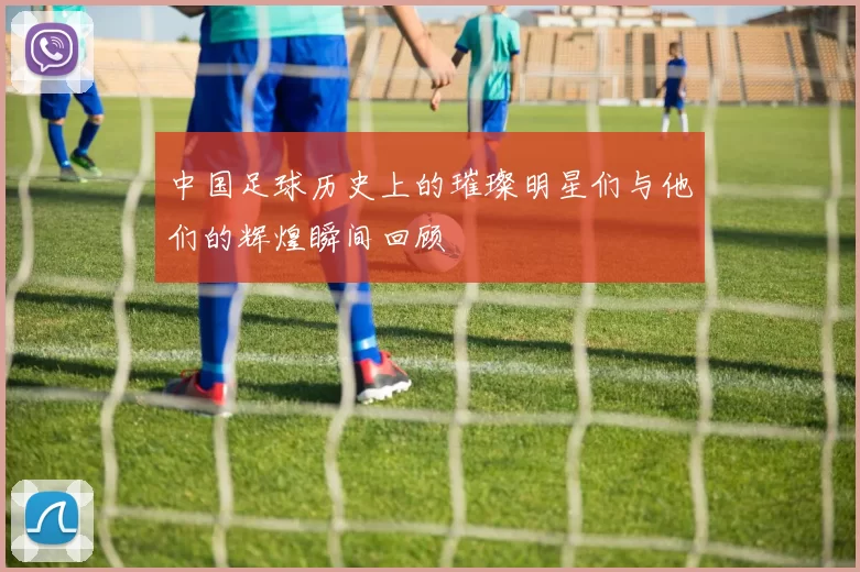 中国足球历史上的璀璨明星们与他们的辉煌瞬间回顾